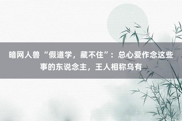 暗网人兽 “假道学，藏不住”：总心爱作念这些事的东说念主，王人相称乌有