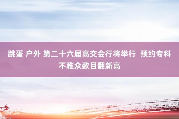 跳蛋 户外 第二十六届高交会行将举行  预约专科不雅众数目翻新高