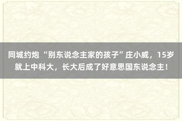 同城约炮 “别东说念主家的孩子”庄小威，15岁就上中科大，长大后成了好意思国东说念主！