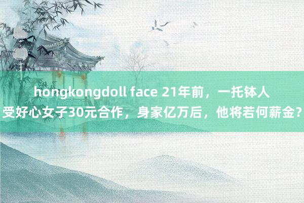 hongkongdoll face 21年前，一托钵人受好心女子30元合作，身家亿万后，他将若何薪金？