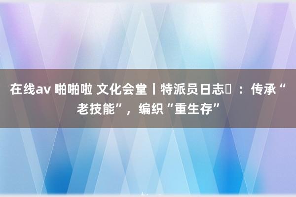 在线av 啪啪啦 文化会堂丨特派员日志⑭：传承“老技能”，编织“重生存”