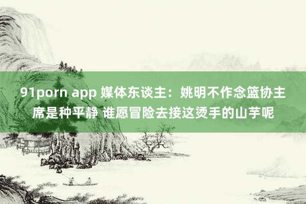 91porn app 媒体东谈主：姚明不作念篮协主席是种平静 谁愿冒险去接这烫手的山芋呢