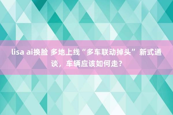 lisa ai换脸 多地上线“多车联动掉头” 新式通谈，车辆应该如何走？