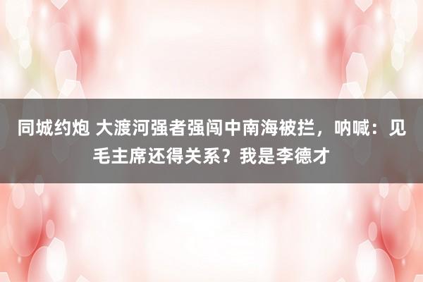 同城约炮 大渡河强者强闯中南海被拦，呐喊：见毛主席还得关系？我是李德才