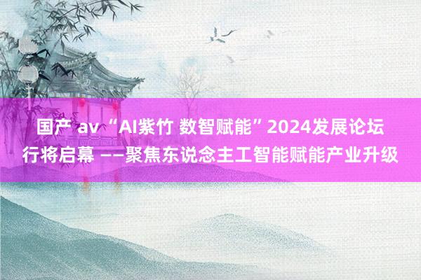 国产 av “AI紫竹 数智赋能”2024发展论坛行将启幕 ——聚焦东说念主工智能赋能产业升级