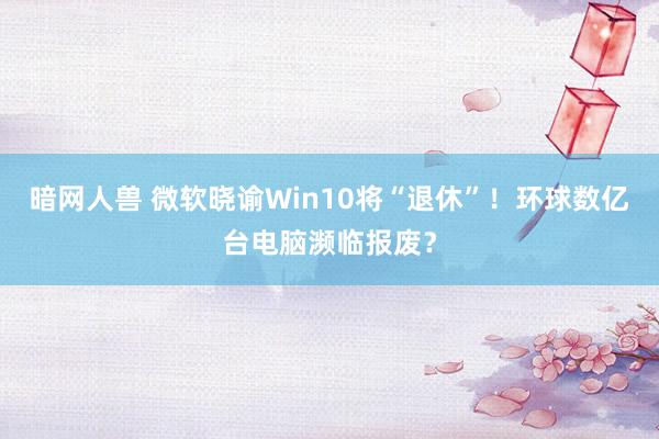 暗网人兽 微软晓谕Win10将“退休”！环球数亿台电脑濒临报废？