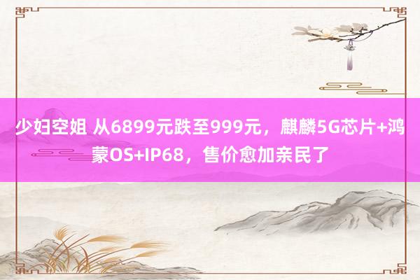 少妇空姐 从6899元跌至999元，麒麟5G芯片+鸿蒙OS+IP68，售价愈加亲民了