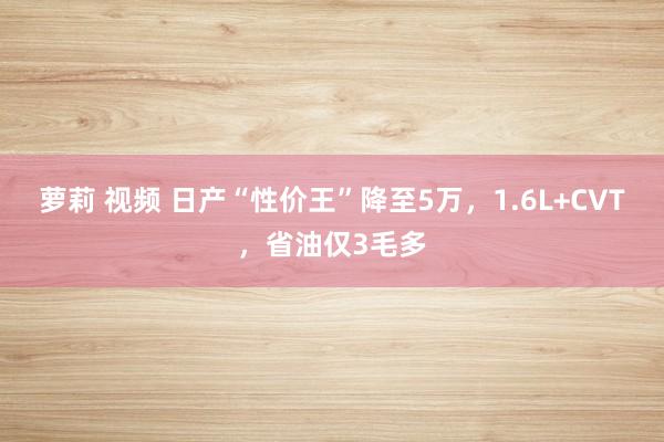 萝莉 视频 日产“性价王”降至5万，1.6L+CVT，省油仅3毛多