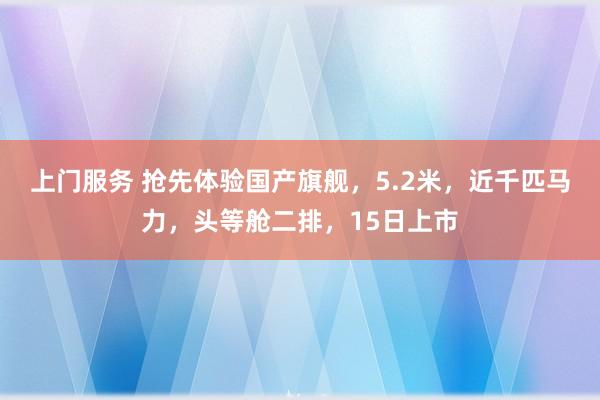 上门服务 抢先体验国产旗舰，5.2米，近千匹马力，头等舱二排，15日上市