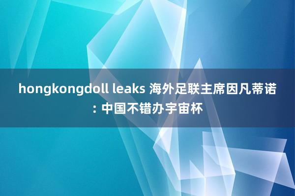 hongkongdoll leaks 海外足联主席因凡蒂诺: 中国不错办宇宙杯