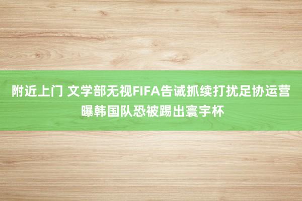 附近上门 文学部无视FIFA告诫抓续打扰足协运营 曝韩国队恐被踢出寰宇杯