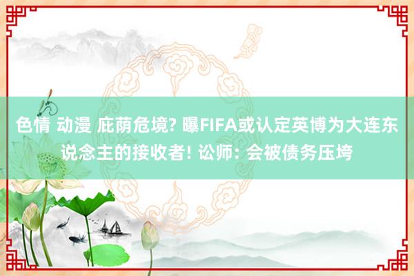 色情 动漫 庇荫危境? 曝FIFA或认定英博为大连东说念主的接收者! 讼师: 会被债务压垮