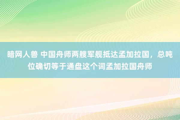 暗网人兽 中国舟师两艘军舰抵达孟加拉国，总吨位确切等于通盘这个词孟加拉国舟师