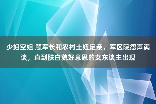 少妇空姐 顾军长和农村土妞定亲，军区院怨声满谈，直到肤白貌好意思的女东谈主出现