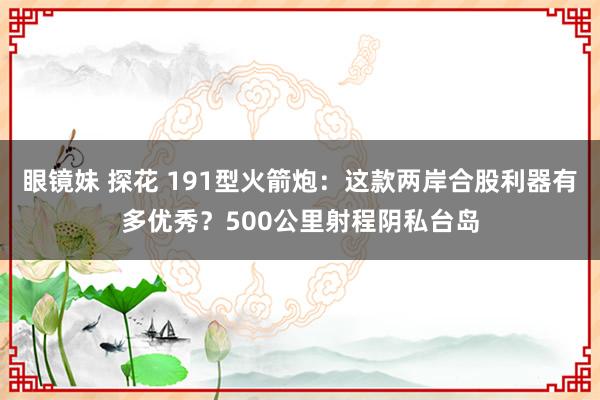 眼镜妹 探花 191型火箭炮：这款两岸合股利器有多优秀？500公里射程阴私台岛