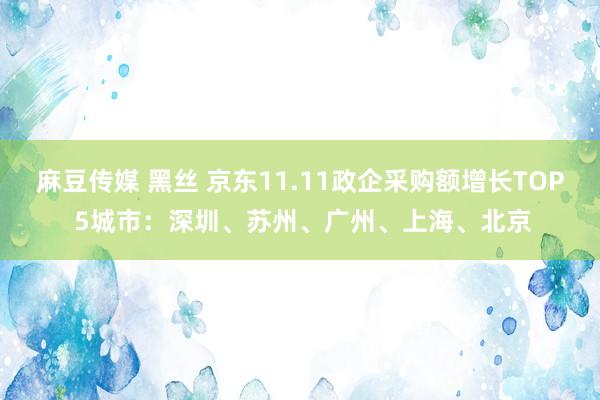 麻豆传媒 黑丝 京东11.11政企采购额增长TOP 5城市：深圳、苏州、广州、上海、北京