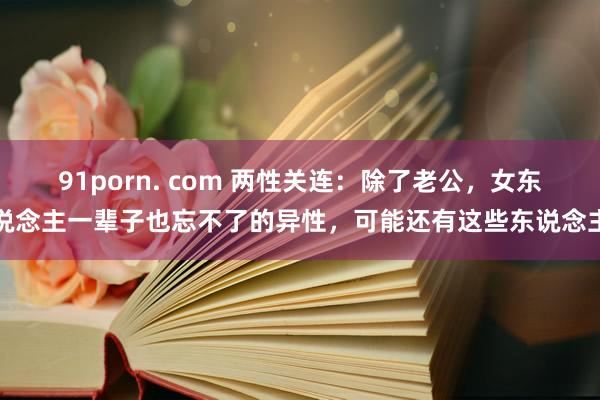 91porn. com 两性关连：除了老公，女东说念主一辈子也忘不了的异性，可能还有这些东说念主