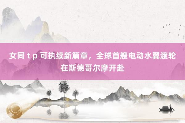 女同 t p 可执续新篇章，全球首艘电动水翼渡轮在斯德哥尔摩开赴