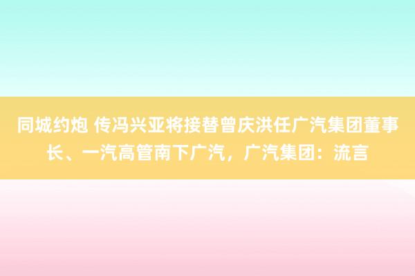 同城约炮 传冯兴亚将接替曾庆洪任广汽集团董事长、一汽高管南下广汽，广汽集团：流言