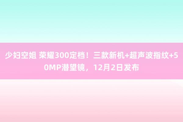 少妇空姐 荣耀300定档！三款新机+超声波指纹+50MP潜望镜，12月2日发布