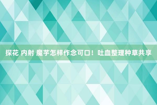 探花 内射 魔芋怎样作念可口！吐血整理种草共享