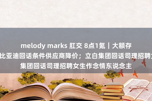 melody marks 肛交 8点1氪｜大额存单利率参加1字头；比亚迪回话条件供应商降价；立白集团回话司理招聘女生作念情东说念主