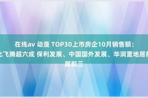 在线av 动漫 TOP30上市房企10月销售额：环比飞腾超六成 保利发展、中国国外发展、华润置地居前三