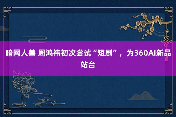 暗网人兽 周鸿祎初次尝试“短剧”，为360AI新品站台