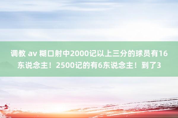 调教 av 糊口射中2000记以上三分的球员有16东说念主！2500记的有6东说念主！到了3