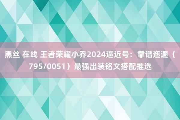 黑丝 在线 王者荣耀小乔2024逼近号：靠谱迤逦（795/0051）最强出装铭文搭配推选