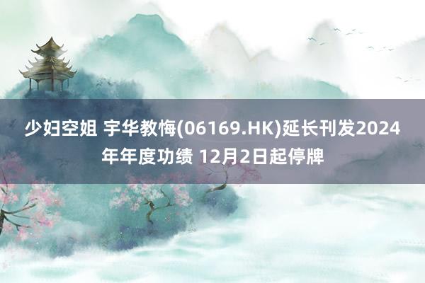 少妇空姐 宇华教悔(06169.HK)延长刊发2024年年度功绩 12月2日起停牌