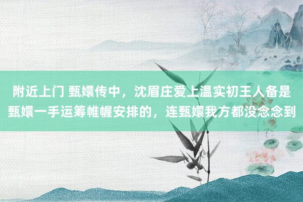 附近上门 甄嬛传中，沈眉庄爱上温实初王人备是甄嬛一手运筹帷幄安排的，连甄嬛我方都没念念到