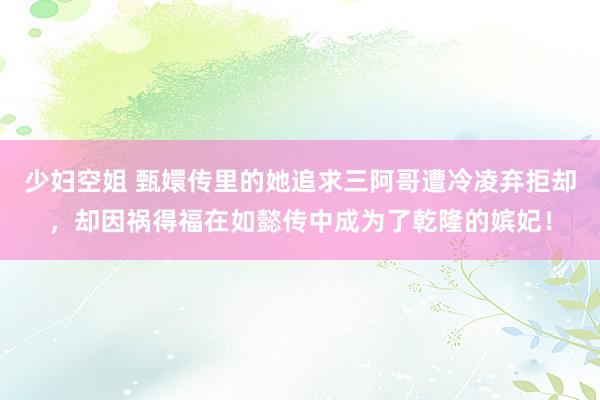 少妇空姐 甄嬛传里的她追求三阿哥遭冷凌弃拒却，却因祸得福在如懿传中成为了乾隆的嫔妃！