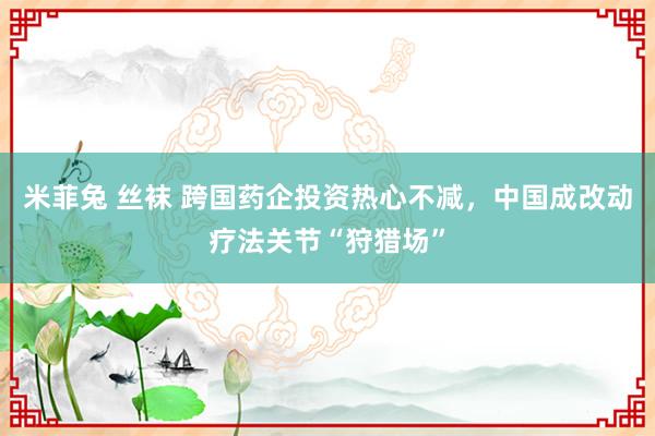 米菲兔 丝袜 跨国药企投资热心不减，中国成改动疗法关节“狩猎场”