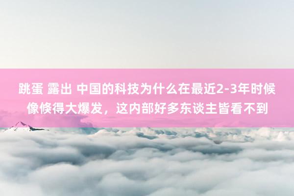 跳蛋 露出 中国的科技为什么在最近2-3年时候像倏得大爆发，这内部好多东谈主皆看不到