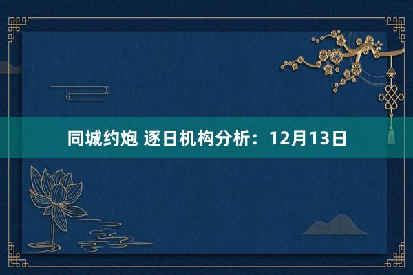 同城约炮 逐日机构分析：12月13日