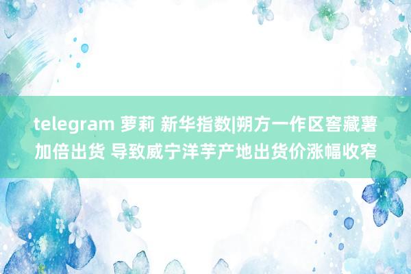 telegram 萝莉 新华指数|朔方一作区窖藏薯加倍出货 导致威宁洋芋产地出货价涨幅收窄