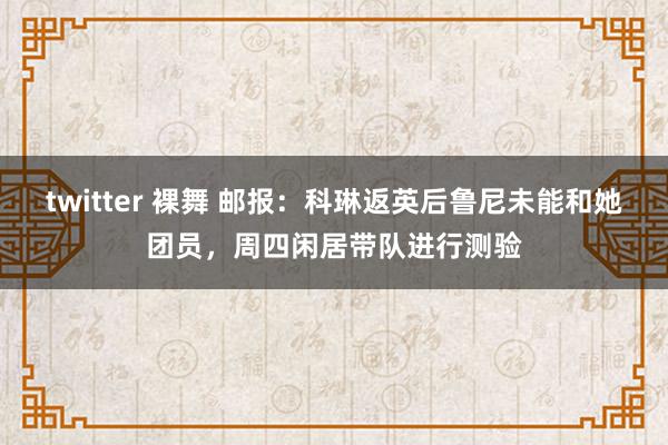 twitter 裸舞 邮报：科琳返英后鲁尼未能和她团员，周四闲居带队进行测验