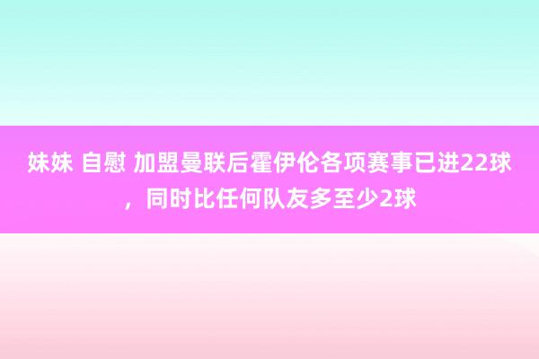 妹妹 自慰 加盟曼联后霍伊伦各项赛事已进22球，同时比任何队友多至少2球