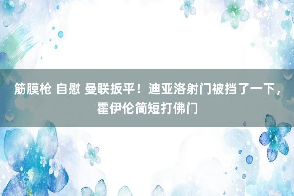 筋膜枪 自慰 曼联扳平！迪亚洛射门被挡了一下，霍伊伦简短打佛门