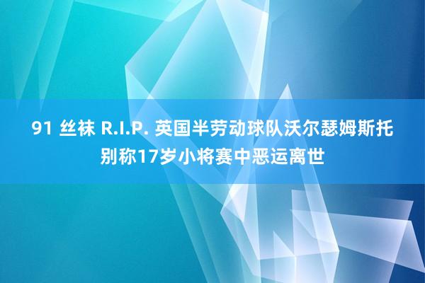 91 丝袜 R.I.P. 英国半劳动球队沃尔瑟姆斯托别称17岁小将赛中恶运离世