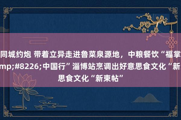 同城约炮 带着立异走进鲁菜泉源地，中粮餐饮“福掌柜&#8226;中国行”淄博站烹调出好意思食文化“新柬帖”