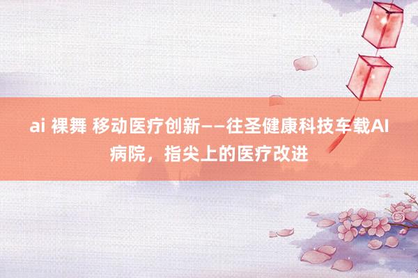 ai 裸舞 移动医疗创新——往圣健康科技车载AI病院，指尖上的医疗改进