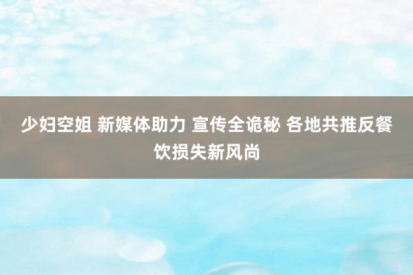 少妇空姐 新媒体助力 宣传全诡秘 各地共推反餐饮损失新风尚