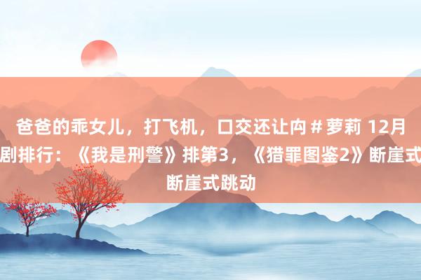 爸爸的乖女儿，打飞机，口交还让禸＃萝莉 12月热播剧排行：《我是刑警》排第3，《猎罪图鉴2》断崖式跳动