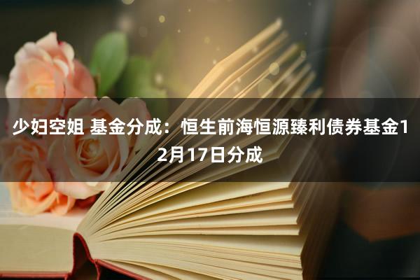 少妇空姐 基金分成：恒生前海恒源臻利债券基金12月17日分成