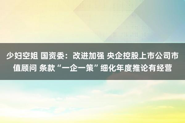 少妇空姐 国资委：改进加强 央企控股上市公司市值顾问 条款“一企一策”细化年度推论有经营