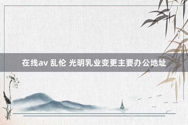 在线av 乱伦 光明乳业变更主要办公地址