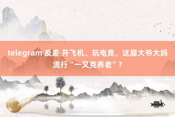 telegram 反差 开飞机、玩电竞，这届大爷大妈流行“一又克养老”？