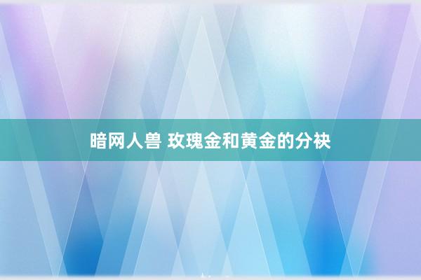 暗网人兽 玫瑰金和黄金的分袂